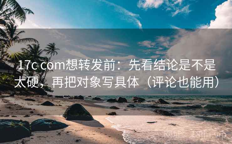 17c com想转发前：先看结论是不是太硬，再把对象写具体（评论也能用）