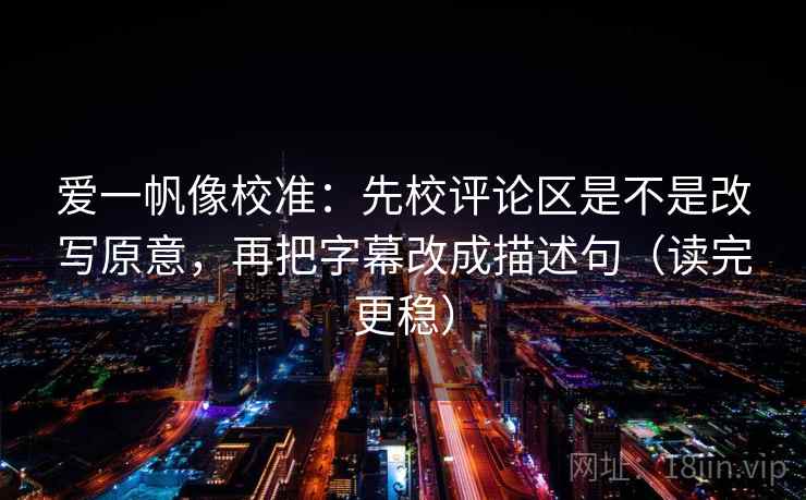 爱一帆像校准：先校评论区是不是改写原意，再把字幕改成描述句（读完更稳）
