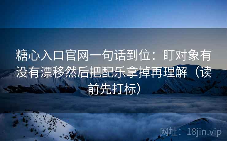 糖心入口官网一句话到位：盯对象有没有漂移然后把配乐拿掉再理解（读前先打标）