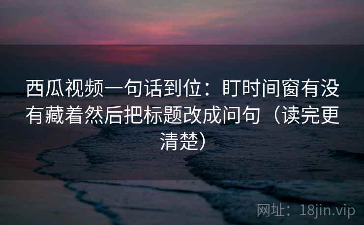 西瓜视频一句话到位:盯时间窗有没有藏着然后把标题改成问句(读完更清楚) 西瓜视频一句话到位:盯时间窗有没有藏着然后把标题改成问句(读完更清楚)