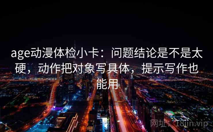 age动漫体检小卡:问题结论是不是太硬,动作把对象写具体,提示写作也能用 age动漫体检小卡:问题结论是不是太硬,动作把对象写具体,提示写作也能用