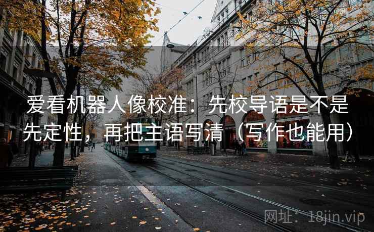 爱看机器人像校准:先校导语是不是先定性,再把主语写清(写作也能用) 爱看机器人像校准:先校导语是不是先定性,再把主语写清(写作也能用)
