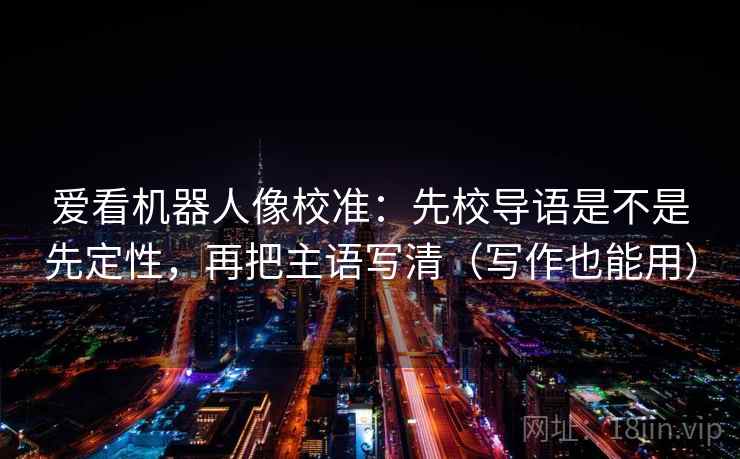 爱看机器人像校准:先校导语是不是先定性,再把主语写清(写作也能用) 爱看机器人像校准:先校导语是不是先定性,再把主语写清(写作也能用)