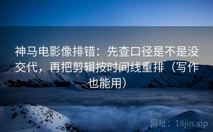 神马电影像排错：先查口径是不是没交代，再把剪辑按时间线重排（写作也能用）