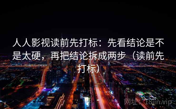 人人影视读前先打标：先看结论是不是太硬，再把结论拆成两步（读前先打标）