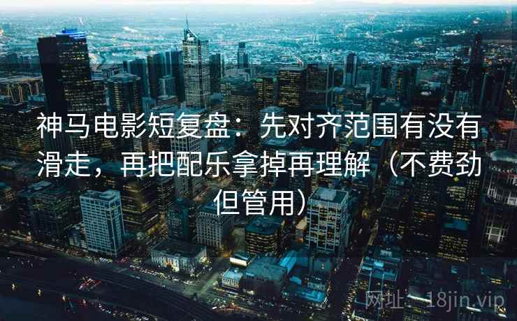 神马电影短复盘：先对齐范围有没有滑走，再把配乐拿掉再理解（不费劲但管用）