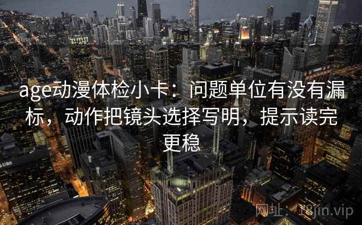 age动漫体检小卡：问题单位有没有漏标，动作把镜头选择写明，提示读完更稳
