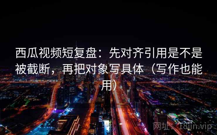西瓜视频短复盘:先对齐引用是不是被截断,再把对象写具体(写作也能用) 西瓜视频短复盘:先对齐引用是不是被截断,再把对象写具体(写作也能用)