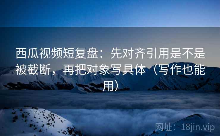 西瓜视频短复盘：先对齐引用是不是被截断，再把对象写具体（写作也能用）