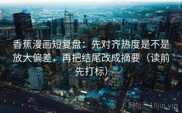 香蕉漫画短复盘：先对齐热度是不是放大偏差，再把结尾改成摘要（读前先打标）