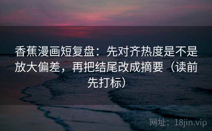 香蕉漫画短复盘:先对齐热度是不是放大偏差,再把结尾改成摘要(读前先打标) 香蕉漫画短复盘:先对齐热度是不是放大偏差,再把结尾改成摘要(读前先打标)