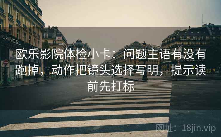 欧乐影院体检小卡:问题主语有没有跑掉,动作把镜头选择写明,提示读前先打标 欧乐影院体检小卡:问题主语有没有跑掉,动作把镜头选择写明,提示读前先打标