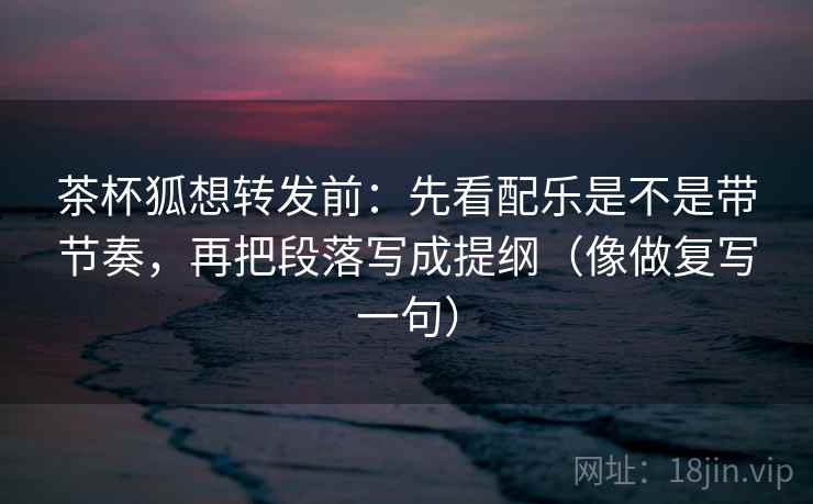 茶杯狐想转发前:先看配乐是不是带节奏,再把段落写成提纲(像做复写一句) 茶杯狐想转发前:先看配乐是不是带节奏,再把段落写成提纲(像做复写一句)
