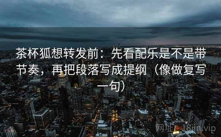 茶杯狐想转发前：先看配乐是不是带节奏，再把段落写成提纲（像做复写一句）
