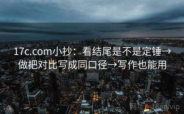 17c.com小抄：看结尾是不是定锤→做把对比写成同口径→写作也能用