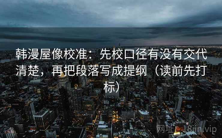 韩漫屋像校准:先校口径有没有交代清楚,再把段落写成提纲(读前先打标) 韩漫屋像校准:先校口径有没有交代清楚,再把段落写成提纲(读前先打标)