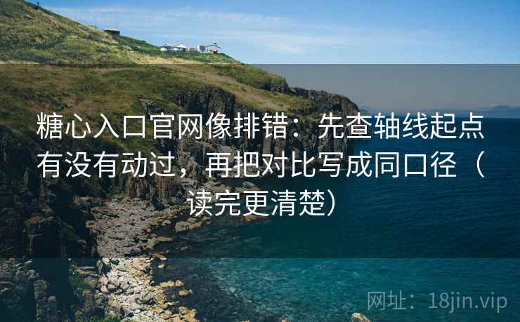 糖心入口官网像排错：先查轴线起点有没有动过，再把对比写成同口径（读完更清楚）
