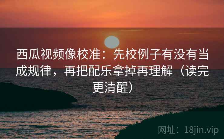 西瓜视频像校准:先校例子有没有当成规律,再把配乐拿掉再理解(读完更清醒) 西瓜视频像校准:先校例子有没有当成规律,再把配乐拿掉再理解(读完更清醒)