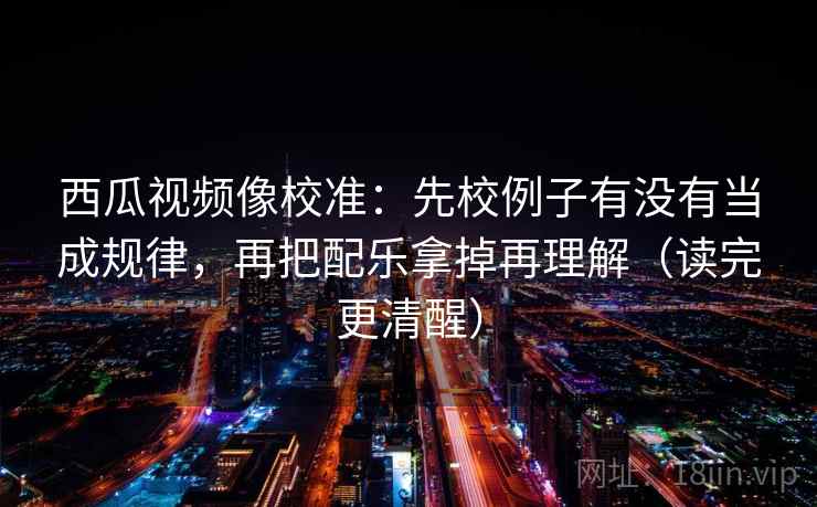 西瓜视频像校准：先校例子有没有当成规律，再把配乐拿掉再理解（读完更清醒）