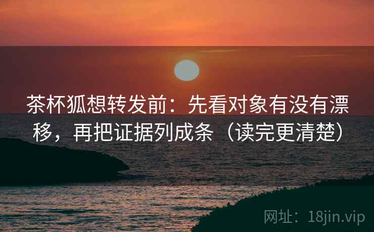 茶杯狐想转发前：先看对象有没有漂移，再把证据列成条（读完更清楚）