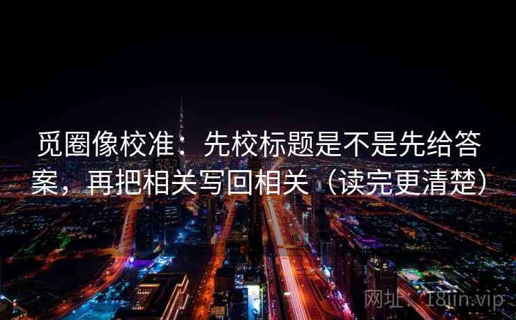 觅圈像校准：先校标题是不是先给答案，再把相关写回相关（读完更清楚）