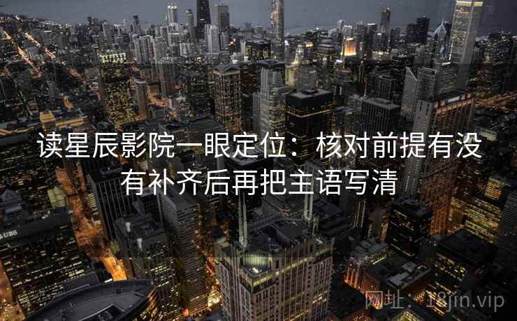 读星辰影院一眼定位:核对前提有没有补齐后再把主语写清 读星辰影院一眼定位:核对前提有没有补齐后再把主语写清