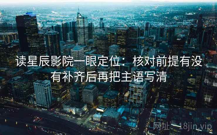 读星辰影院一眼定位：核对前提有没有补齐后再把主语写清