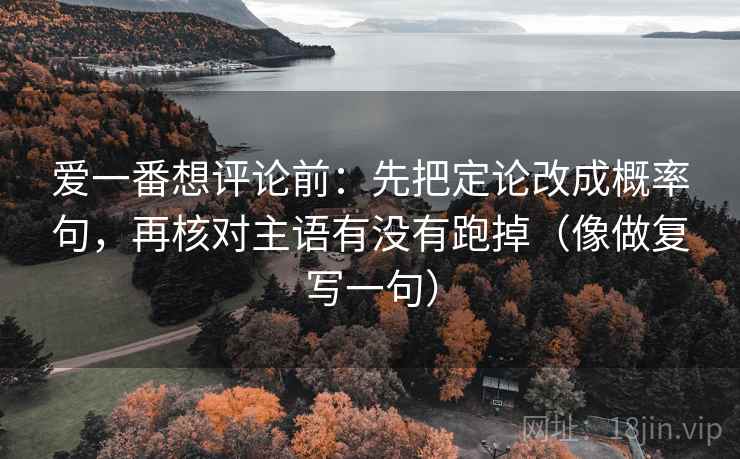 爱一番想评论前:先把定论改成概率句,再核对主语有没有跑掉(像做复写一句) 爱一番想评论前:先把定论改成概率句,再核对主语有没有跑掉(像做复写一句)