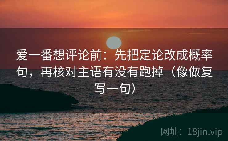 爱一番想评论前：先把定论改成概率句，再核对主语有没有跑掉（像做复写一句）