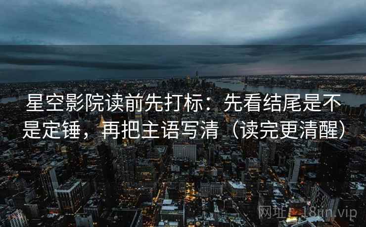 星空影院读前先打标：先看结尾是不是定锤，再把主语写清（读完更清醒）