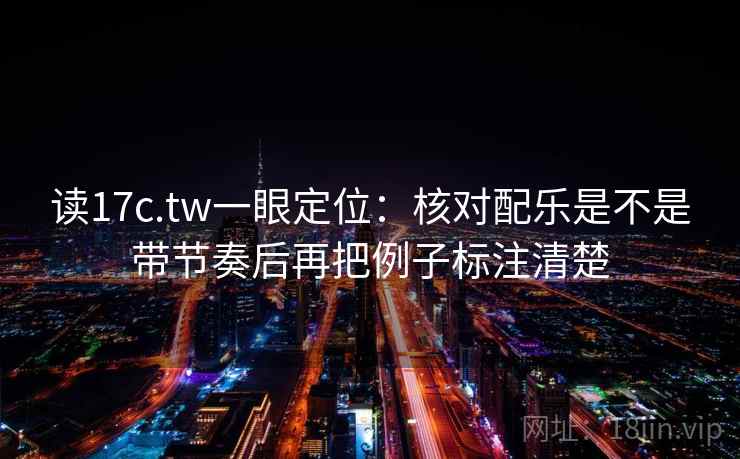 读17c.tw一眼定位：核对配乐是不是带节奏后再把例子标注清楚
