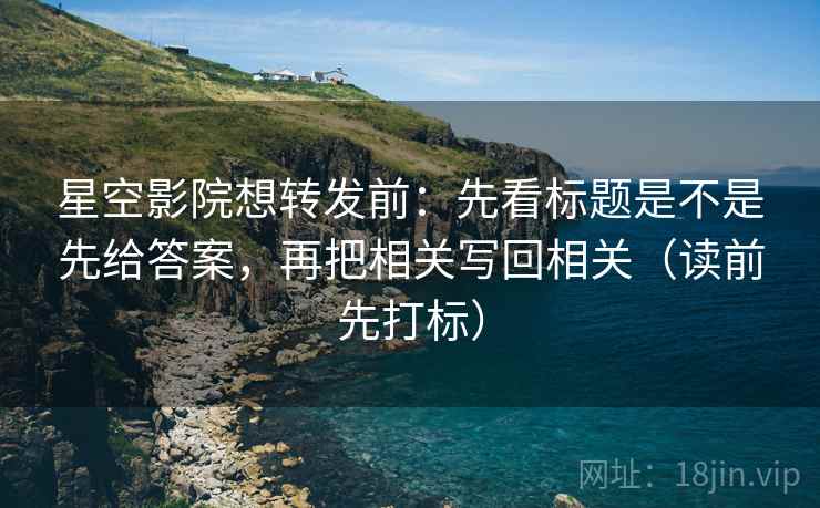 星空影院想转发前:先看标题是不是先给答案,再把相关写回相关(读前先打标) 星空影院想转发前:先看标题是不是先给答案,再把相关写回相关(读前先打标)