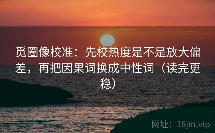 觅圈像校准：先校热度是不是放大偏差，再把因果词换成中性词（读完更稳）
