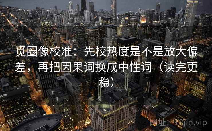 觅圈像校准:先校热度是不是放大偏差,再把因果词换成中性词(读完更稳) 觅圈像校准:先校热度是不是放大偏差,再把因果词换成中性词(读完更稳)