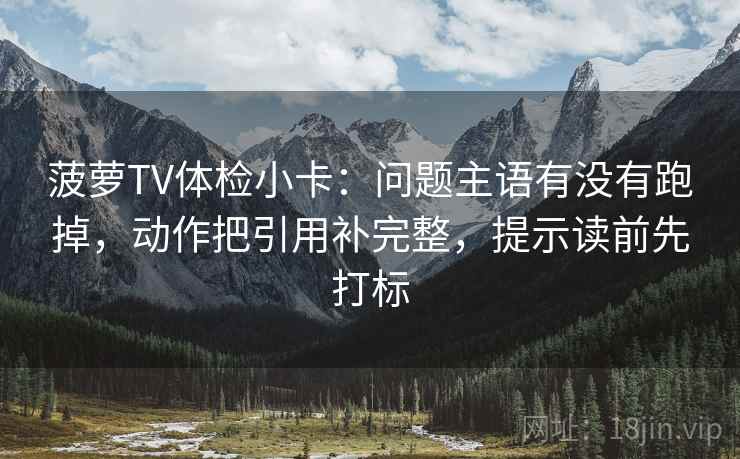 菠萝TV体检小卡：问题主语有没有跑掉，动作把引用补完整，提示读前先打标