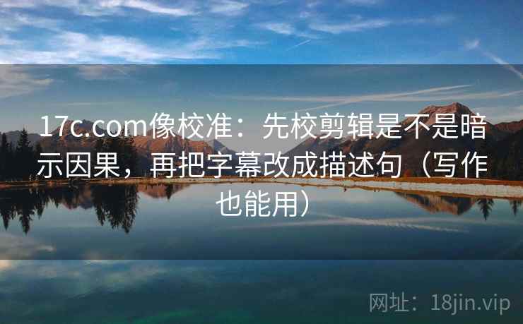 17c.com像校准：先校剪辑是不是暗示因果，再把字幕改成描述句（写作也能用）