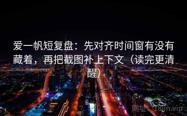 爱一帆短复盘：先对齐时间窗有没有藏着，再把截图补上下文（读完更清醒）