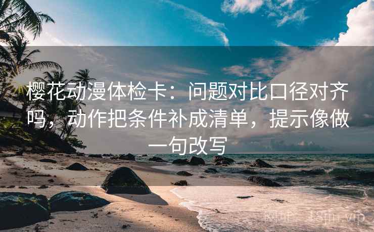 樱花动漫体检卡：问题对比口径对齐吗，动作把条件补成清单，提示像做一句改写