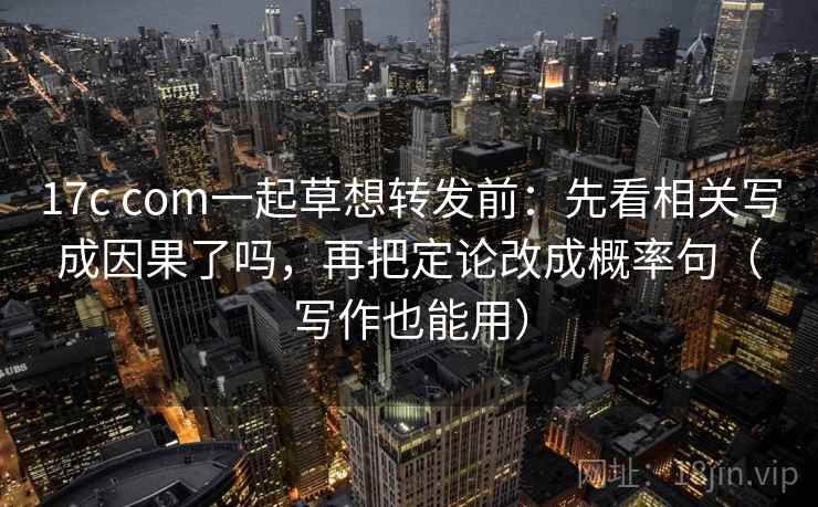 17c com一起草想转发前：先看相关写成因果了吗，再把定论改成概率句（写作也能用）
