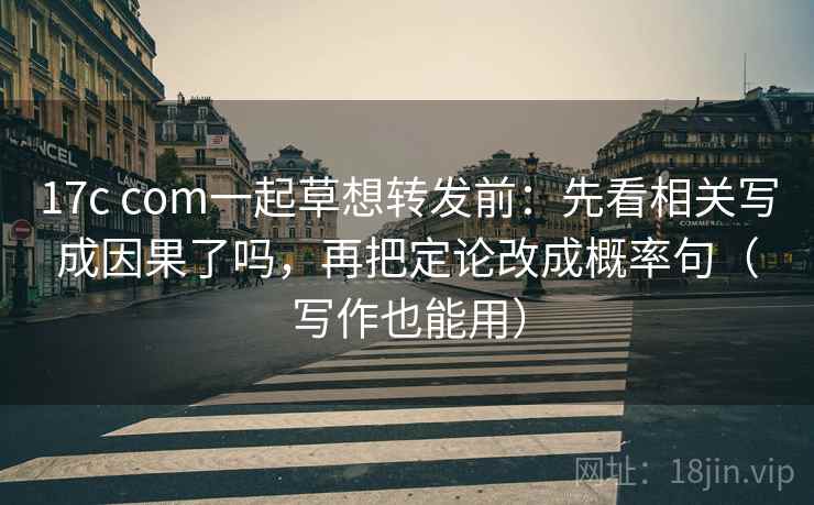 17c com一起草想转发前：先看相关写成因果了吗，再把定论改成概率句（写作也能用）