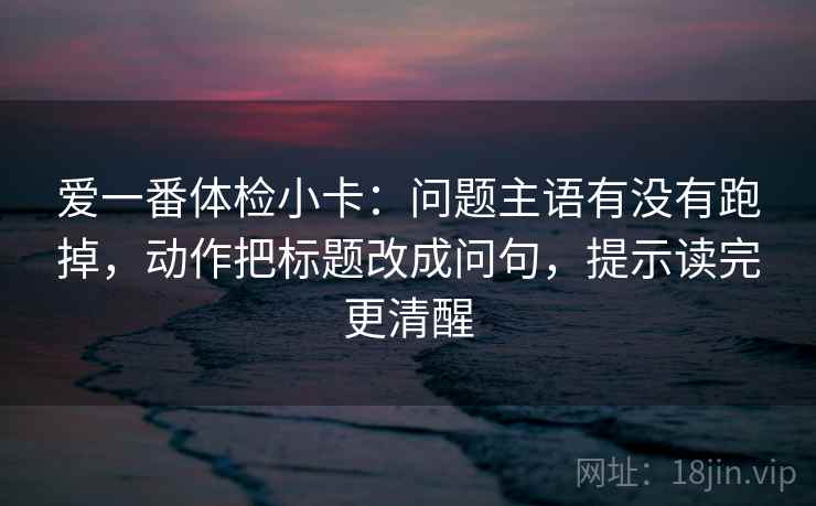 爱一番体检小卡:问题主语有没有跑掉,动作把标题改成问句,提示读完更清醒 爱一番体检小卡:问题主语有没有跑掉,动作把标题改成问句,提示读完更清醒
