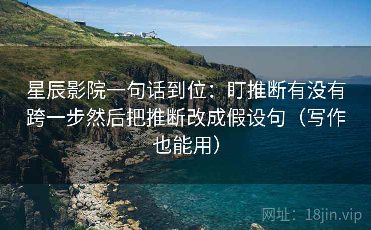 星辰影院一句话到位：盯推断有没有跨一步然后把推断改成假设句（写作也能用）
