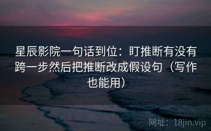 星辰影院一句话到位:盯推断有没有跨一步然后把推断改成假设句(写作也能用) 星辰影院一句话到位:盯推断有没有跨一步然后把推断改成假设句(写作也能用)