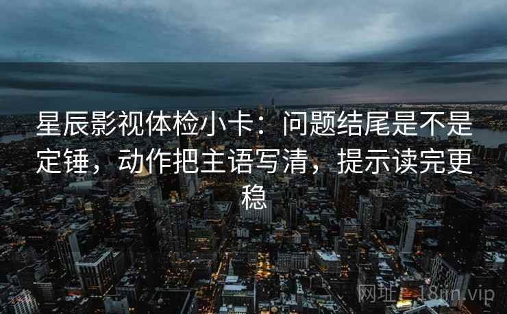 星辰影视体检小卡:问题结尾是不是定锤,动作把主语写清,提示读完更稳 星辰影视体检小卡:问题结尾是不是定锤,动作把主语写清,提示读完更稳