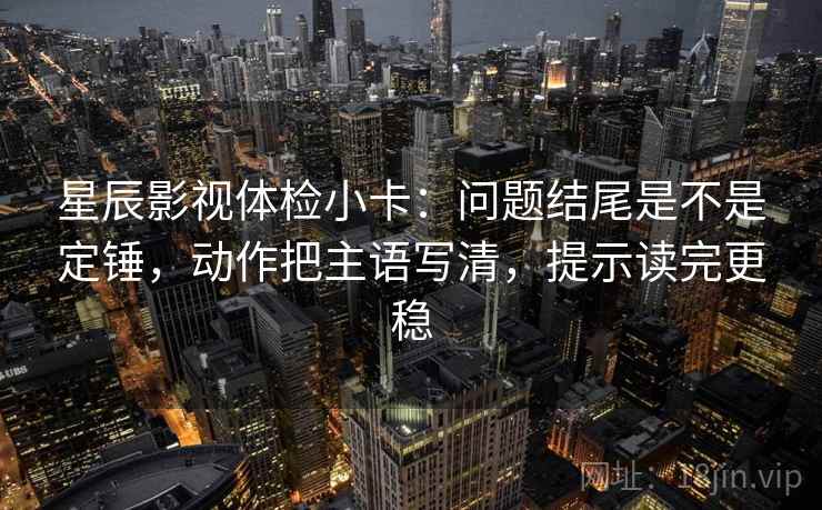 星辰影视体检小卡：问题结尾是不是定锤，动作把主语写清，提示读完更稳
