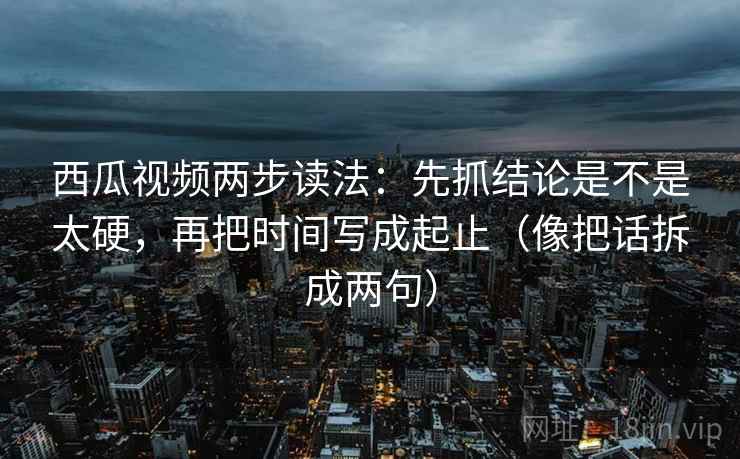 西瓜视频两步读法：先抓结论是不是太硬，再把时间写成起止（像把话拆成两句）