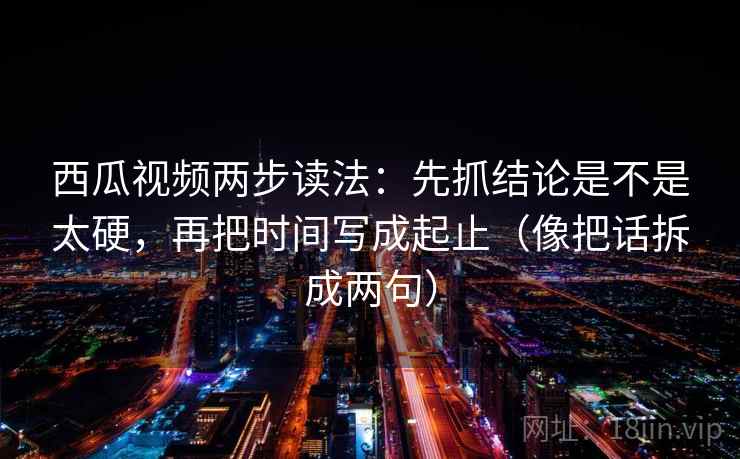西瓜视频两步读法:先抓结论是不是太硬,再把时间写成起止(像把话拆成两句) 西瓜视频两步读法:先抓结论是不是太硬,再把时间写成起止(像把话拆成两句)