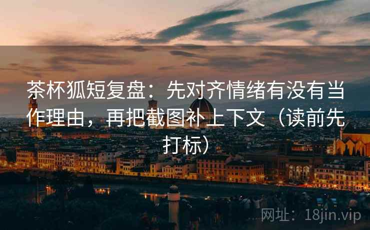 茶杯狐短复盘：先对齐情绪有没有当作理由，再把截图补上下文（读前先打标）