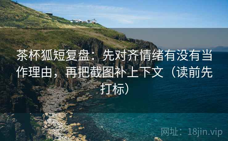 茶杯狐短复盘：先对齐情绪有没有当作理由，再把截图补上下文（读前先打标）