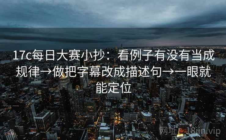 17c每日大赛小抄:看例子有没有当成规律→做把字幕改成描述句→一眼就能定位 17c每日大赛小抄:看例子有没有当成规律→做把字幕改成描述句→一眼就能定位